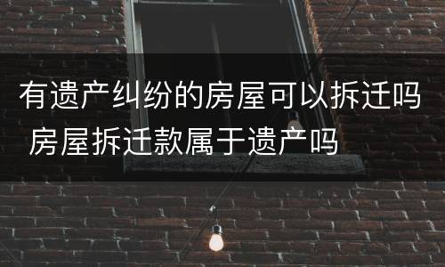 有遗产纠纷的房屋可以拆迁吗 房屋拆迁款属于遗产吗