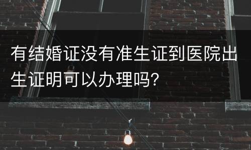 有结婚证没有准生证到医院出生证明可以办理吗？