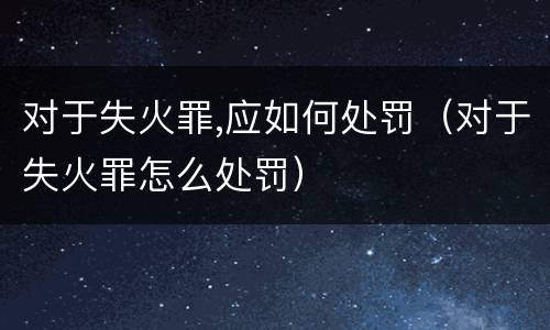 对于失火罪,应如何处罚（对于失火罪怎么处罚）