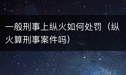 一般刑事上纵火如何处罚（纵火算刑事案件吗）