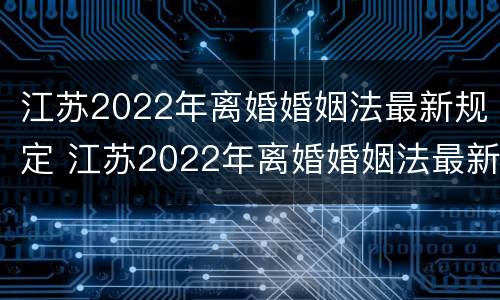 江苏2022年离婚婚姻法最新规定 江苏2022年离婚婚姻法最新规定出台