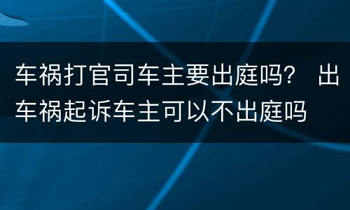 车祸打官司车主要出庭吗？ 出车祸起诉车主可以不出庭吗