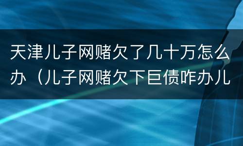 天津儿子网赌欠了几十万怎么办（儿子网赌欠下巨债咋办儿十坐牢可以不还吗）