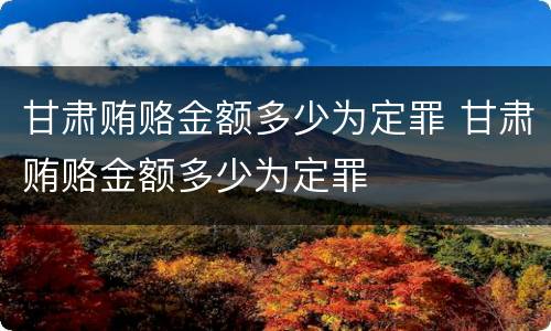 甘肃贿赂金额多少为定罪 甘肃贿赂金额多少为定罪