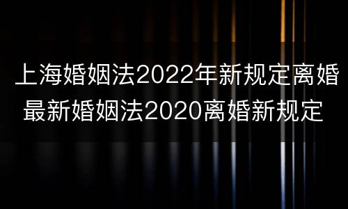 上海婚姻法2022年新规定离婚 最新婚姻法2020离婚新规定
