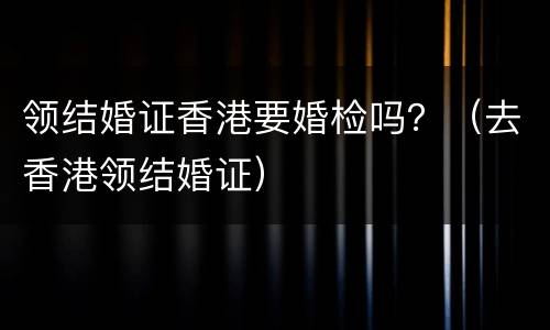 领结婚证香港要婚检吗？（去香港领结婚证）