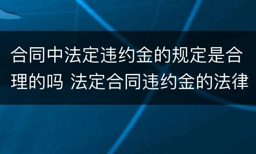 合同中法定违约金的规定是合理的吗 法定合同违约金的法律规定