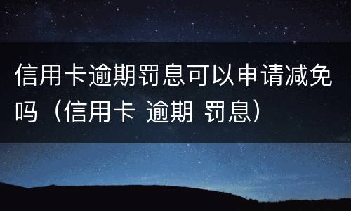 信用卡逾期罚息可以申请减免吗（信用卡 逾期 罚息）