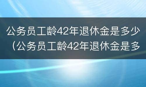 公务员工龄42年退休金是多少(公务员工龄42年退休金是多少呢)