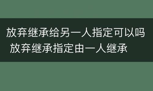 放弃继承给另一人指定可以吗 放弃继承指定由一人继承