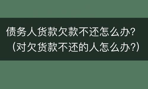 债务人货款欠款不还怎么办？（对欠货款不还的人怎么办?）