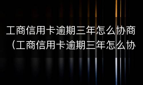 工商信用卡逾期三年怎么协商（工商信用卡逾期三年怎么协商延期）