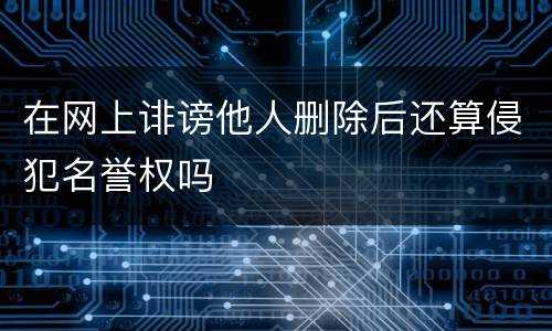 在网上诽谤他人删除后还算侵犯名誉权吗