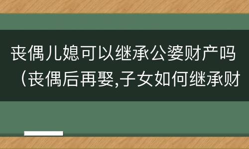 丧偶儿媳可以继承公婆财产吗（丧偶后再娶,子女如何继承财产）
