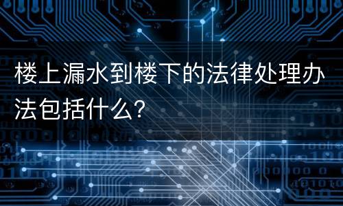 楼上漏水到楼下的法律处理办法包括什么？