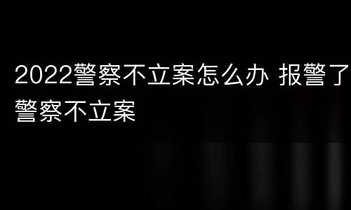 2022警察不立案怎么办 报警了警察不立案