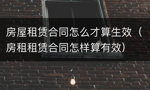 房屋租赁合同怎么才算生效（房租租赁合同怎样算有效）