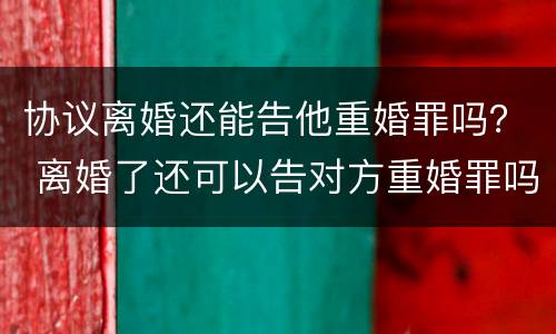 协议离婚还能告他重婚罪吗？ 离婚了还可以告对方重婚罪吗