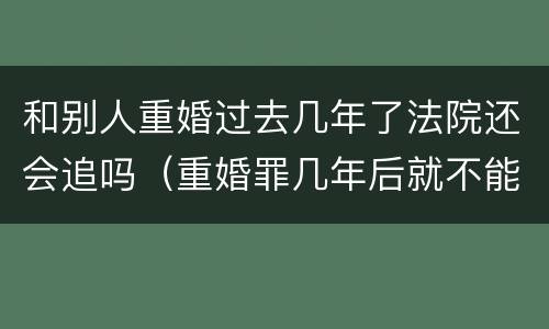 和别人重婚过去几年了法院还会追吗（重婚罪几年后就不能告了吗）