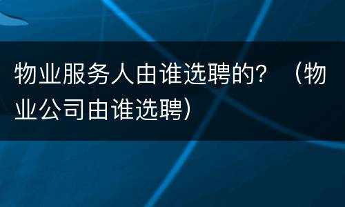 物业服务人由谁选聘的？（物业公司由谁选聘）