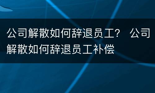 公司解散如何辞退员工？ 公司解散如何辞退员工补偿