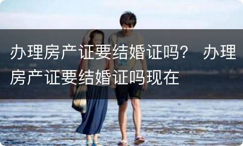 办理房产证要结婚证吗？ 办理房产证要结婚证吗现在