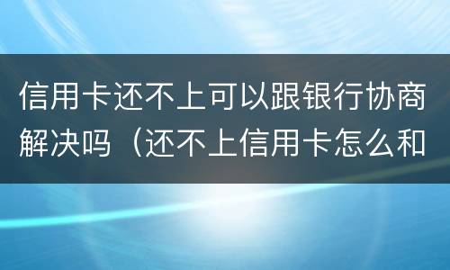 信用卡还不上可以跟银行协商解决吗（还不上信用卡怎么和银行协商）