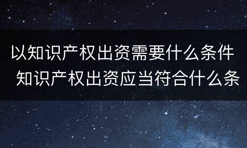 以知识产权出资需要什么条件 知识产权出资应当符合什么条件?