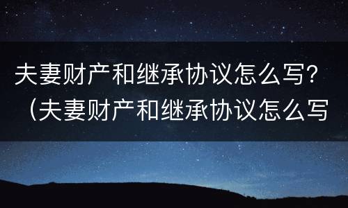 夫妻财产和继承协议怎么写？（夫妻财产和继承协议怎么写才有效）