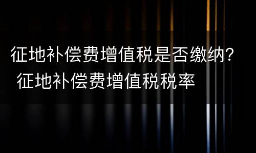 征地补偿费增值税是否缴纳？ 征地补偿费增值税税率