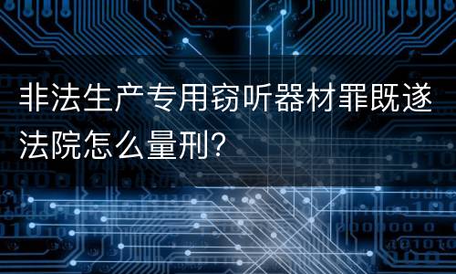 非法生产专用窃听器材罪既遂法院怎么量刑?
