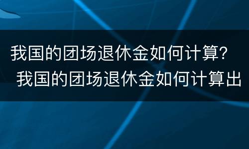 我国的团场退休金如何计算？ 我国的团场退休金如何计算出来的