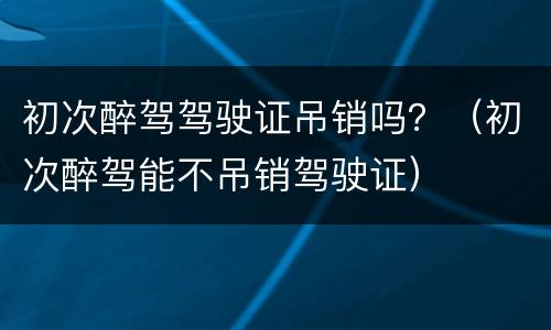 初次醉驾驾驶证吊销吗？（初次醉驾能不吊销驾驶证）