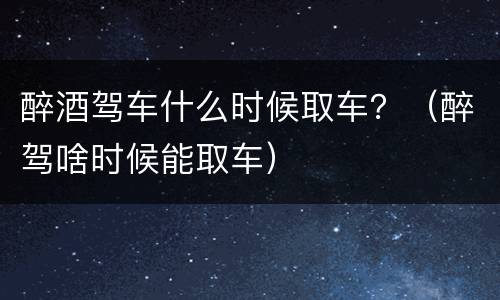 醉酒驾车什么时候取车？（醉驾啥时候能取车）