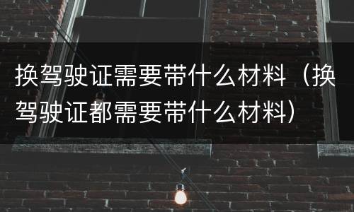 换驾驶证需要带什么材料（换驾驶证都需要带什么材料）