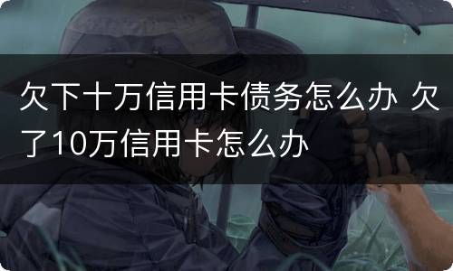 欠下十万信用卡债务怎么办 欠了10万信用卡怎么办
