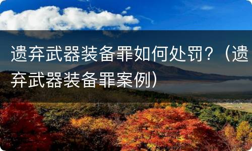 遗弃武器装备罪如何处罚?（遗弃武器装备罪案例）