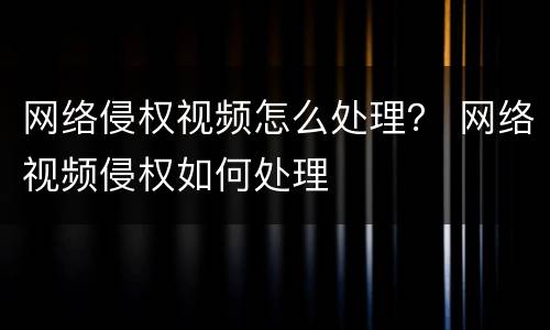 网络侵权视频怎么处理？ 网络视频侵权如何处理