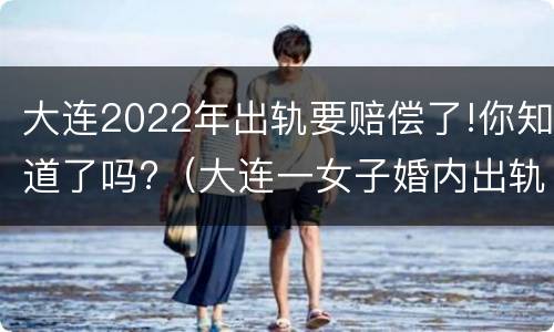 大连2022年出轨要赔偿了!你知道了吗?（大连一女子婚内出轨）
