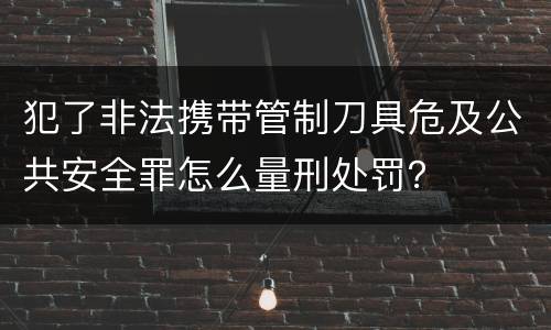 犯了非法携带管制刀具危及公共安全罪怎么量刑处罚？