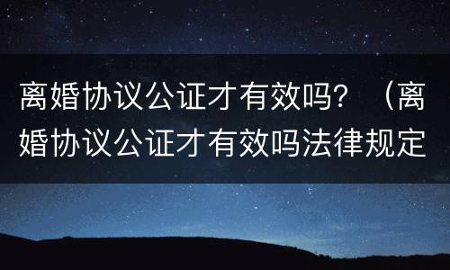 离婚协议公证才有效吗？（离婚协议公证才有效吗法律规定）