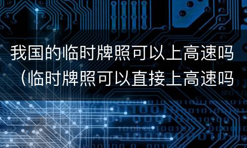 我国的临时牌照可以上高速吗（临时牌照可以直接上高速吗）