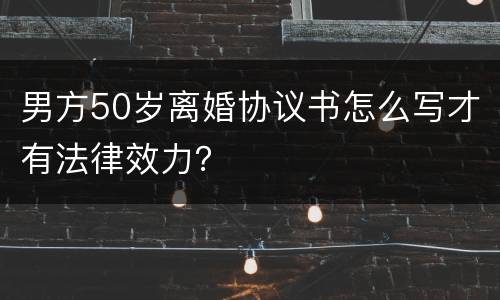 男方50岁离婚协议书怎么写才有法律效力？