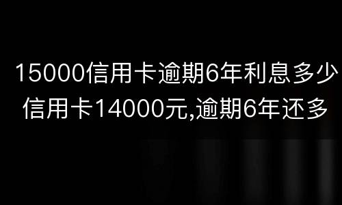 15000信用卡逾期6年利息多少 信用卡14000元,逾期6年还多少钱