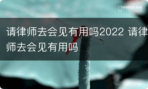 请律师去会见有用吗2022 请律师去会见有用吗