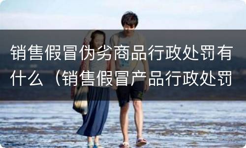 销售假冒伪劣商品行政处罚有什么（销售假冒产品行政处罚）