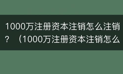 1000万注册资本注销怎么注销？（1000万注册资本注销怎么注销公司）