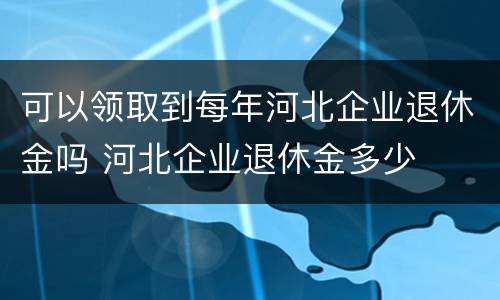 可以领取到每年河北企业退休金吗 河北企业退休金多少