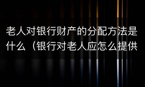 老人对银行财产的分配方法是什么（银行对老人应怎么提供特色服务）