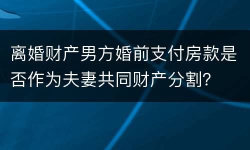 离婚财产男方婚前支付房款是否作为夫妻共同财产分割？